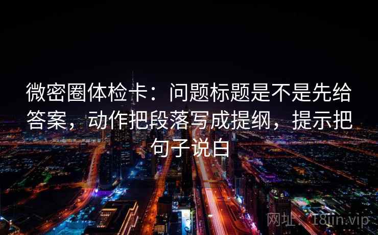 微密圈体检卡：问题标题是不是先给答案，动作把段落写成提纲，提示把句子说白