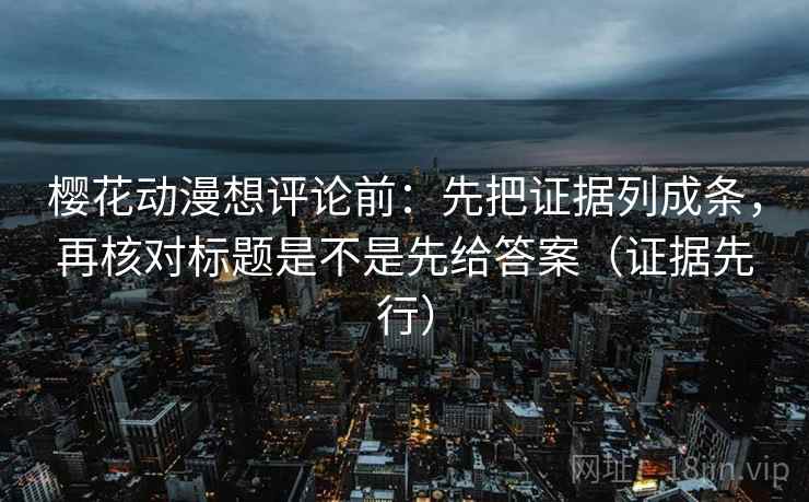 樱花动漫想评论前：先把证据列成条，再核对标题是不是先给答案（证据先行）