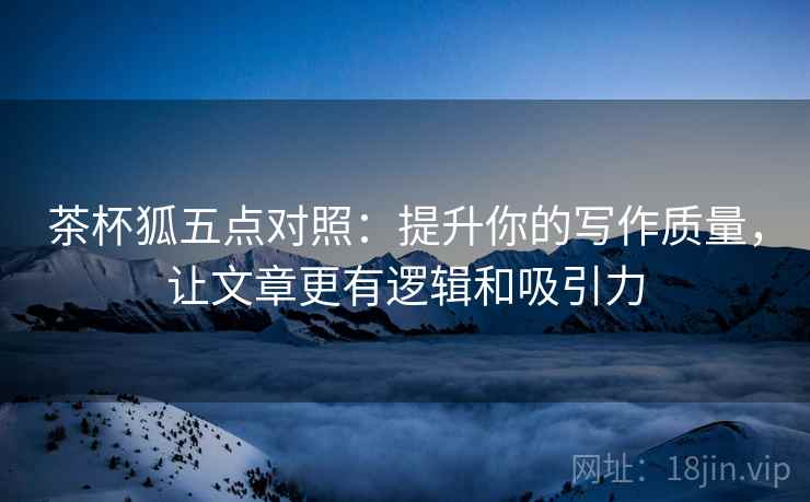 茶杯狐五点对照：提升你的写作质量，让文章更有逻辑和吸引力