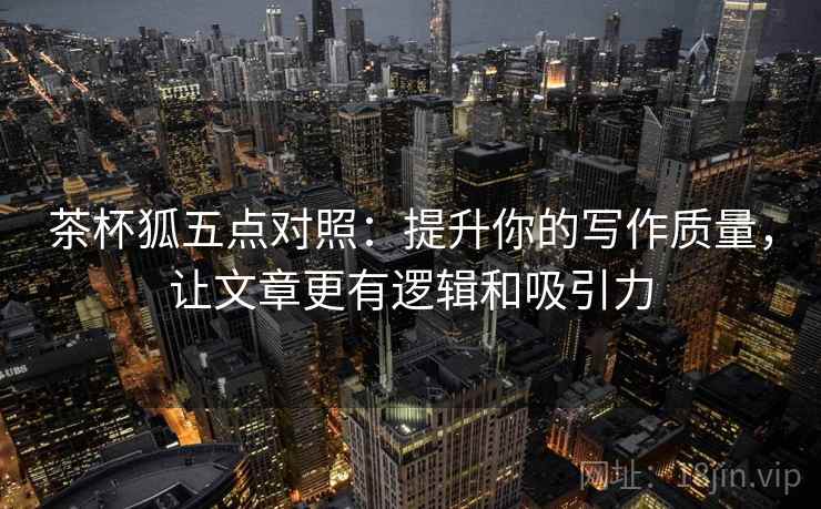茶杯狐五点对照：提升你的写作质量，让文章更有逻辑和吸引力