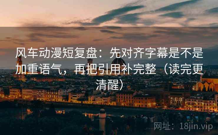 风车动漫短复盘:先对齐字幕是不是加重语气,再把引用补完整(读完更清醒)
