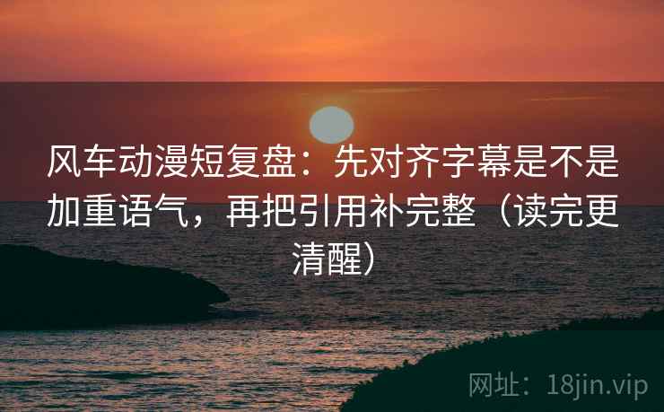 风车动漫短复盘:先对齐字幕是不是加重语气,再把引用补完整(读完更清醒)