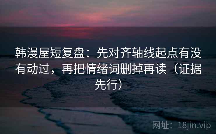 韩漫屋短复盘：先对齐轴线起点有没有动过，再把情绪词删掉再读（证据先行）