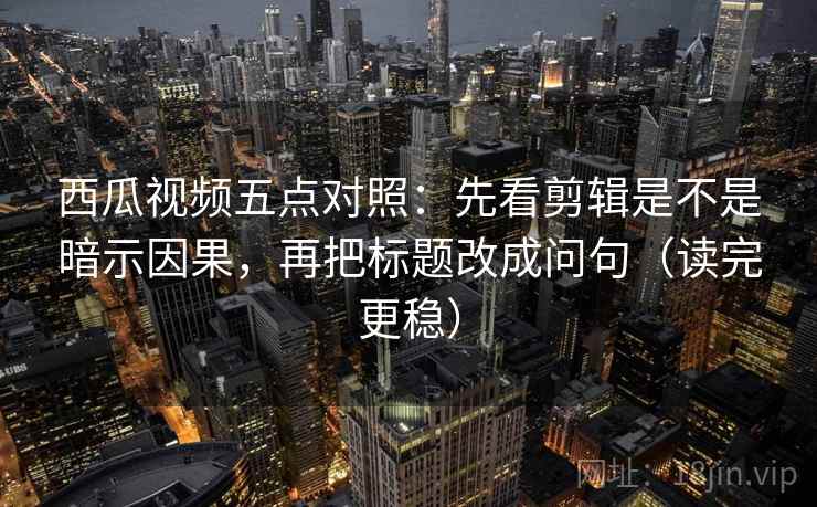 西瓜视频五点对照：先看剪辑是不是暗示因果，再把标题改成问句（读完更稳）