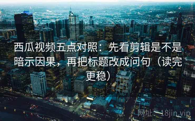 西瓜视频五点对照：先看剪辑是不是暗示因果，再把标题改成问句（读完更稳）