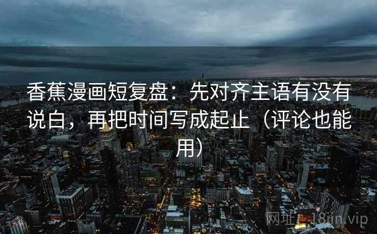 香蕉漫画短复盘:先对齐主语有没有说白,再把时间写成起止(评论也能用)