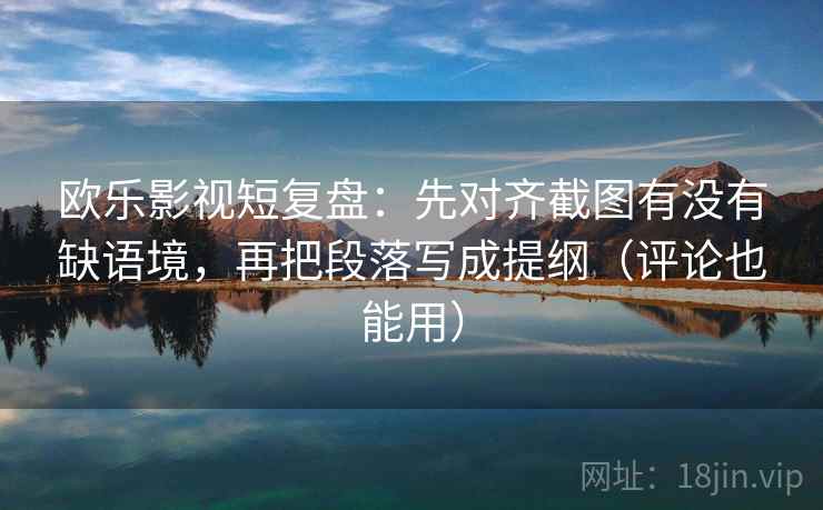 欧乐影视短复盘：先对齐截图有没有缺语境，再把段落写成提纲（评论也能用）