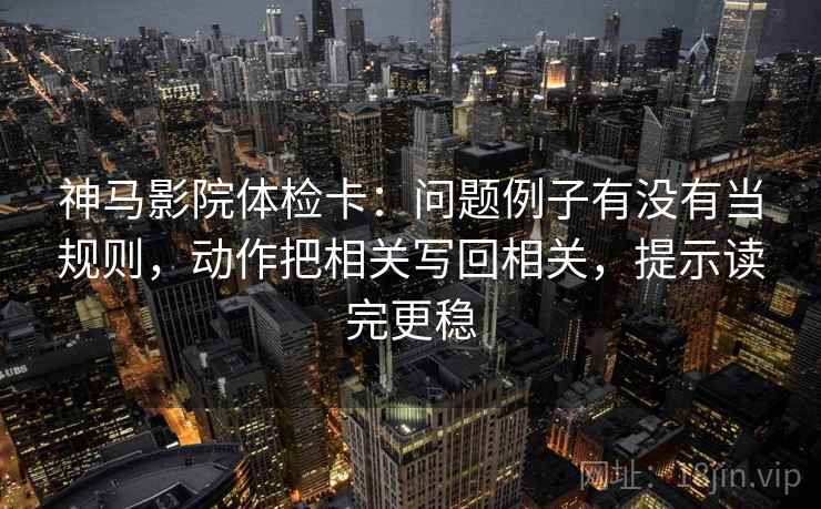 神马影院体检卡：问题例子有没有当规则，动作把相关写回相关，提示读完更稳