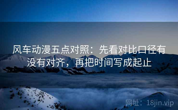风车动漫五点对照：先看对比口径有没有对齐，再把时间写成起止