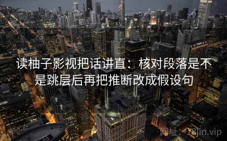 读柚子影视把话讲直：核对段落是不是跳层后再把推断改成假设句