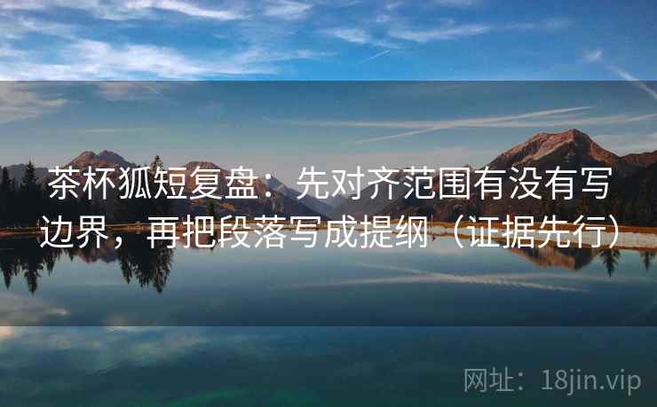 茶杯狐短复盘：先对齐范围有没有写边界，再把段落写成提纲（证据先行）