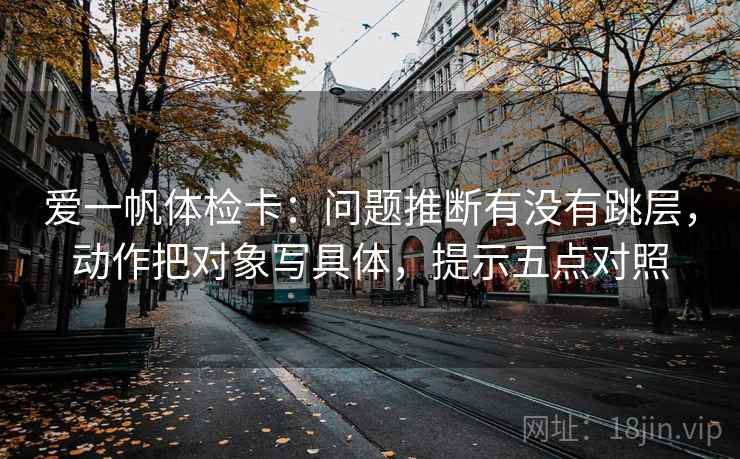 爱一帆体检卡：问题推断有没有跳层，动作把对象写具体，提示五点对照