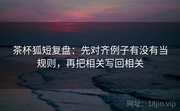 茶杯狐短复盘：先对齐例子有没有当规则，再把相关写回相关  第1张