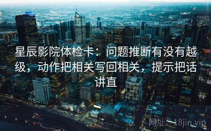 星辰影院体检卡：问题推断有没有越级，动作把相关写回相关，提示把话讲直  第2张