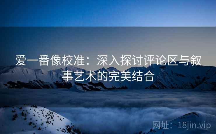 爱一番像校准：深入探讨评论区与叙事艺术的完美结合