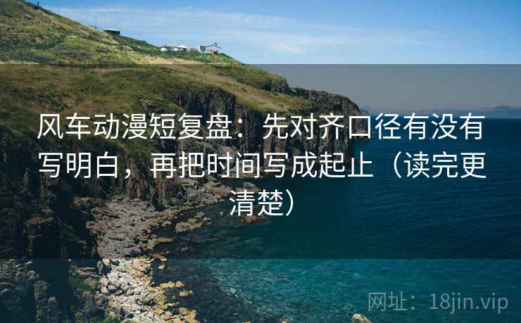 风车动漫短复盘:先对齐口径有没有写明白,再把时间写成起止(读完更清楚) 第2张 风车动漫短复盘:先对齐口径有没有写明白,再把时间写成起止(读完更清楚) 第2张