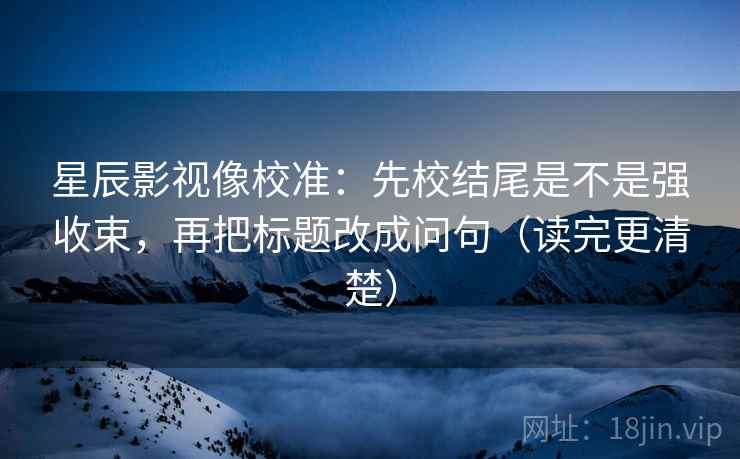 星辰影视像校准：先校结尾是不是强收束，再把标题改成问句（读完更清楚）