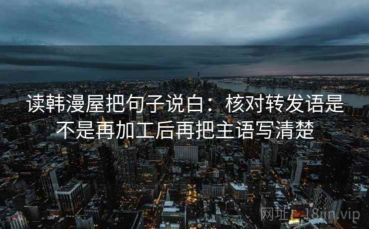 读韩漫屋把句子说白：核对转发语是不是再加工后再把主语写清楚