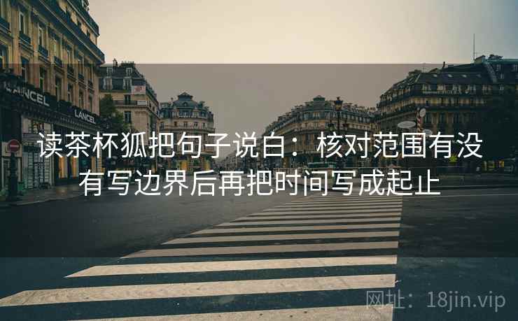 读茶杯狐把句子说白:核对范围有没有写边界后再把时间写成起止