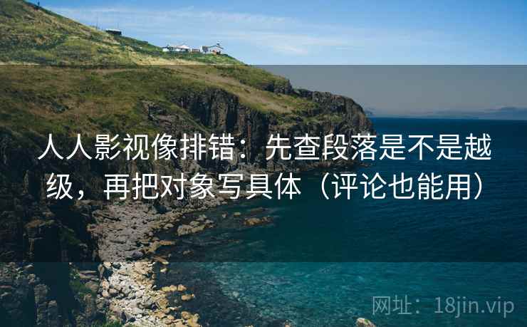 人人影视像排错:先查段落是不是越级,再把对象写具体(评论也能用)