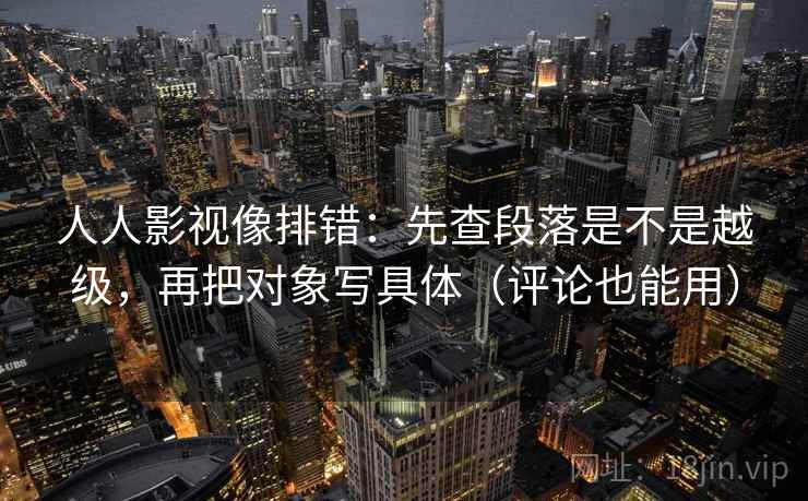 人人影视像排错:先查段落是不是越级,再把对象写具体(评论也能用)