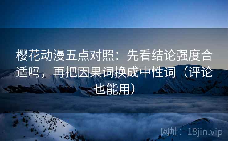 樱花动漫五点对照:先看结论强度合适吗,再把因果词换成中性词(评论也能用)