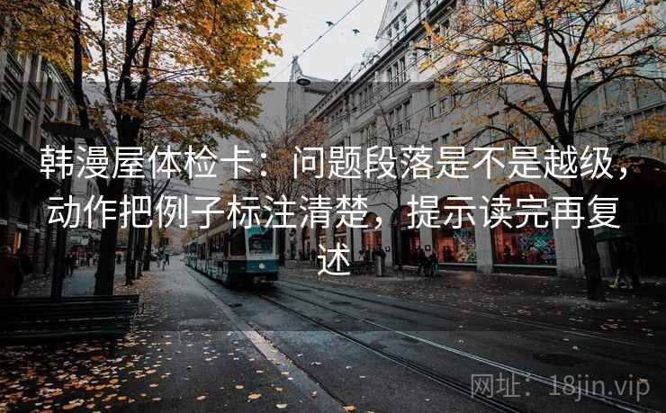 韩漫屋体检卡:问题段落是不是越级,动作把例子标注清楚,提示读完再复述