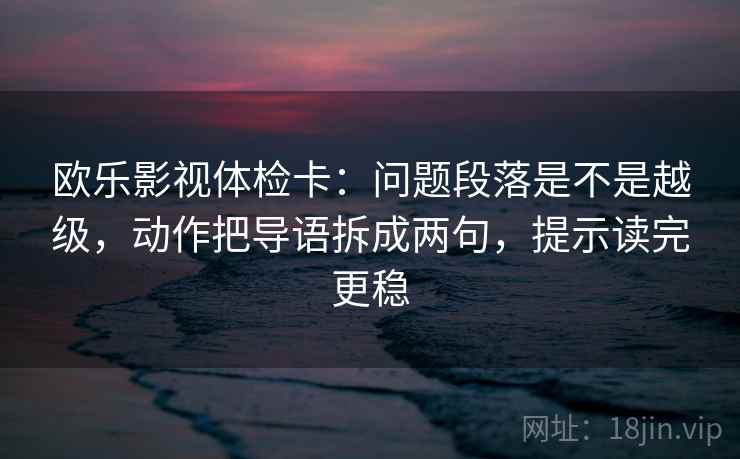 欧乐影视体检卡:问题段落是不是越级,动作把导语拆成两句,提示读完更稳
