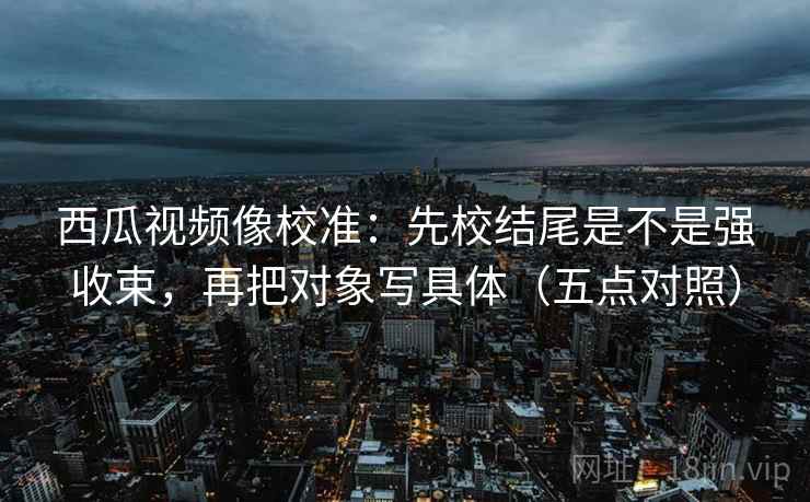 西瓜视频像校准:先校结尾是不是强收束,再把对象写具体(五点对照)