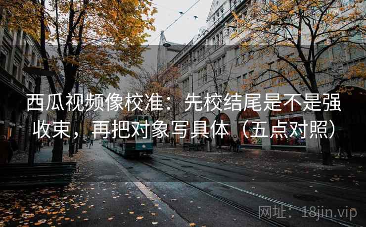 西瓜视频像校准:先校结尾是不是强收束,再把对象写具体(五点对照)