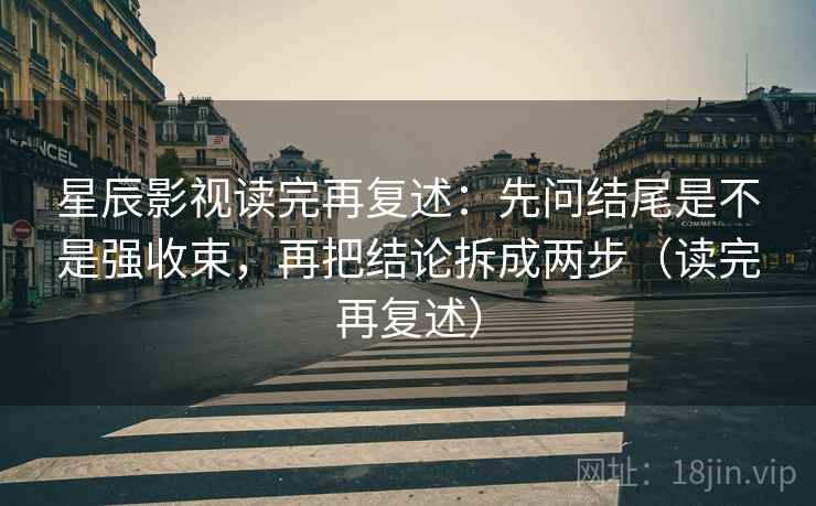 星辰影视读完再复述:先问结尾是不是强收束,再把结论拆成两步(读完再复述)