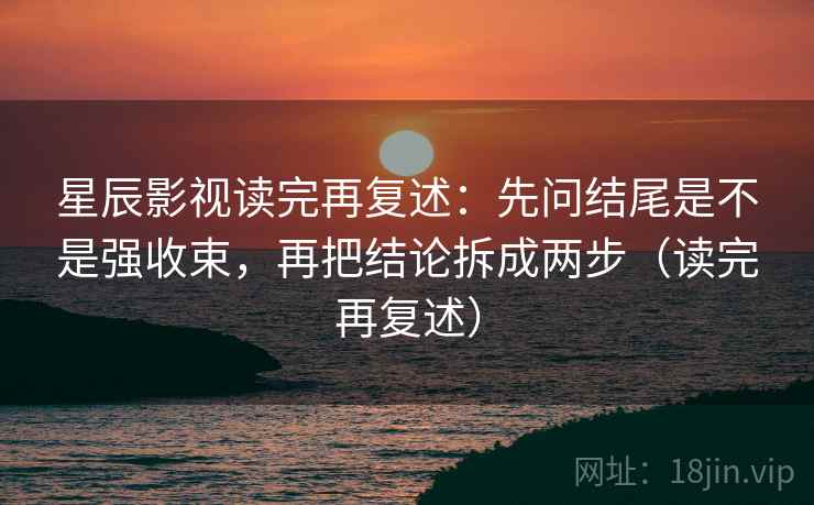 星辰影视读完再复述:先问结尾是不是强收束,再把结论拆成两步(读完再复述)
