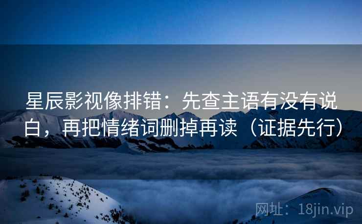 星辰影视像排错:先查主语有没有说白,再把情绪词删掉再读(证据先行)