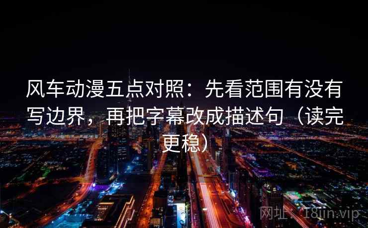 风车动漫五点对照:先看范围有没有写边界,再把字幕改成描述句(读完更稳)