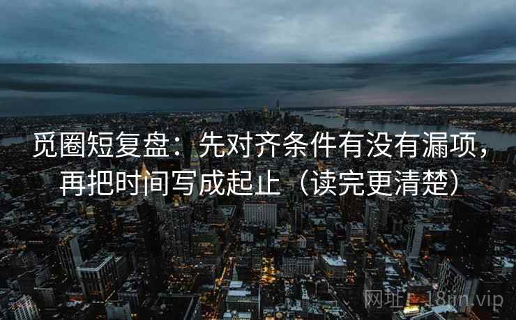 觅圈短复盘:先对齐条件有没有漏项,再把时间写成起止(读完更清楚)
