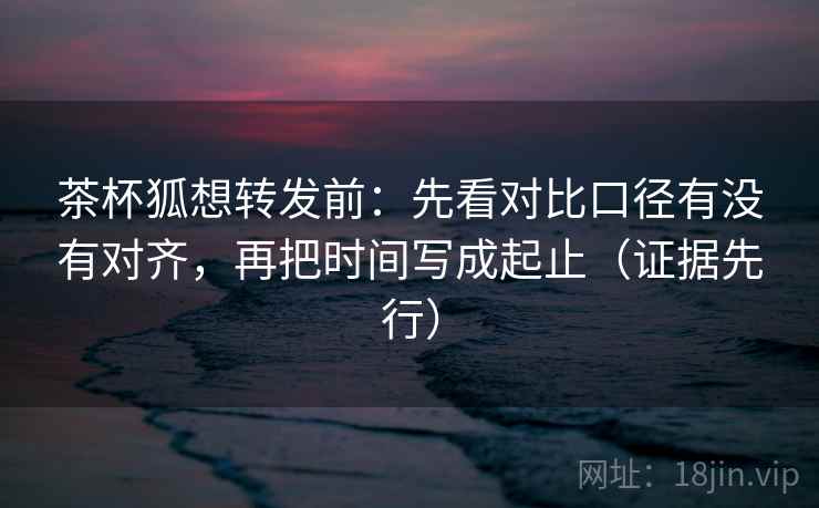 茶杯狐想转发前:先看对比口径有没有对齐,再把时间写成起止(证据先行)