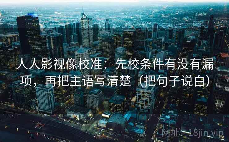 人人影视像校准:先校条件有没有漏项,再把主语写清楚(把句子说白)