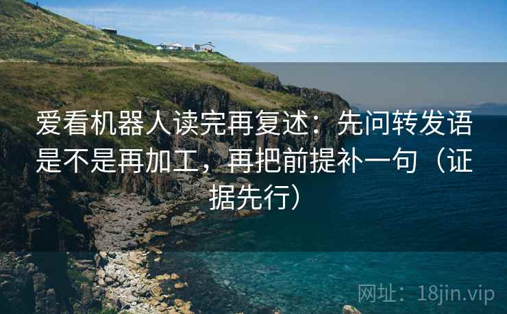 爱看机器人读完再复述:先问转发语是不是再加工,再把前提补一句(证据先行)