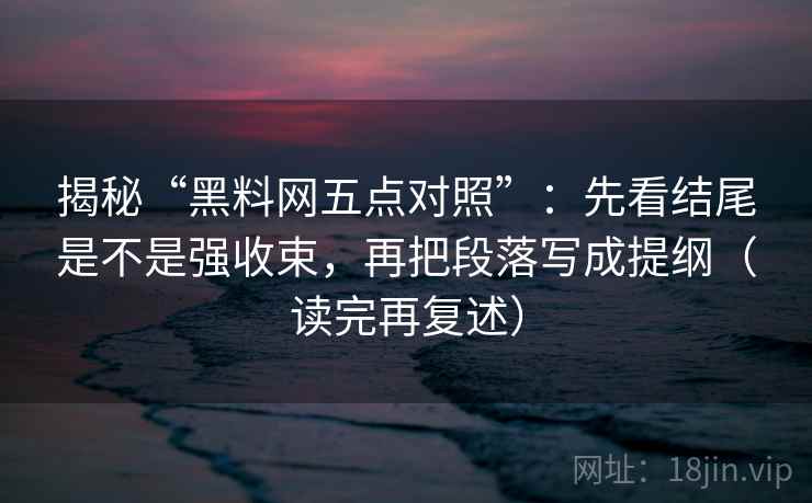 揭秘“黑料网五点对照”:先看结尾是不是强收束,再把段落写成提纲(读完再复述)