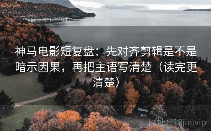 神马电影短复盘:先对齐剪辑是不是暗示因果,再把主语写清楚(读完更清楚)