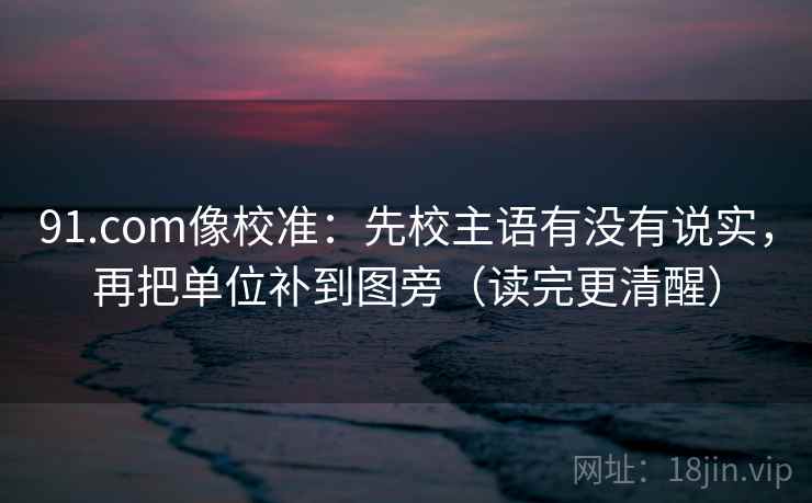 91.com像校准:先校主语有没有说实,再把单位补到图旁(读完更清醒)