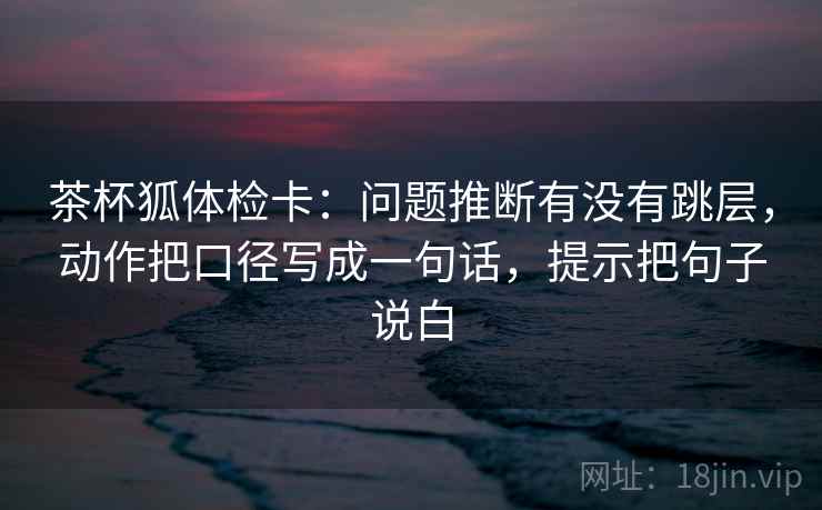 茶杯狐体检卡:问题推断有没有跳层,动作把口径写成一句话,提示把句子说白 第1张 茶杯狐体检卡:问题推断有没有跳层,动作把口径写成一句话,提示把句子说白 第1张