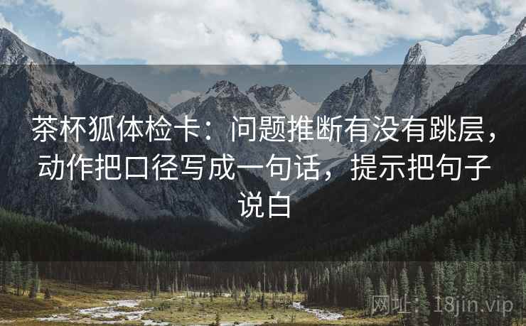 茶杯狐体检卡:问题推断有没有跳层,动作把口径写成一句话,提示把句子说白 第2张 茶杯狐体检卡:问题推断有没有跳层,动作把口径写成一句话,提示把句子说白 第2张