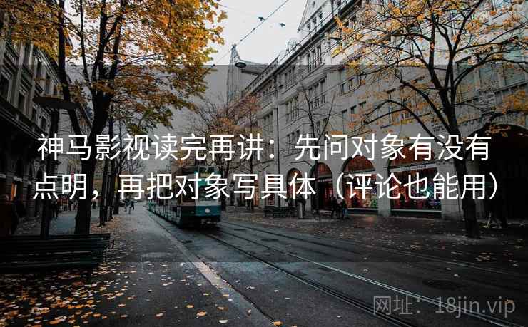 神马影视读完再讲:先问对象有没有点明,再把对象写具体(评论也能用)