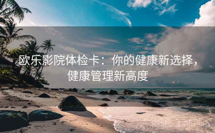 欧乐影院体检卡:你的健康新选择,健康管理新高度 第1张 欧乐影院体检卡:你的健康新选择,健康管理新高度 第1张
