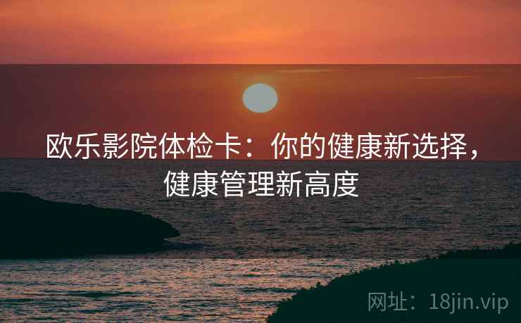 欧乐影院体检卡:你的健康新选择,健康管理新高度 第2张 欧乐影院体检卡:你的健康新选择,健康管理新高度 第2张