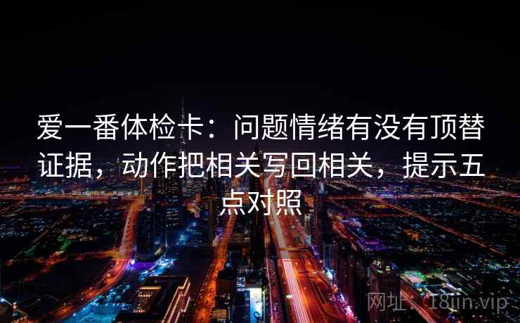 爱一番体检卡:问题情绪有没有顶替证据,动作把相关写回相关,提示五点对照