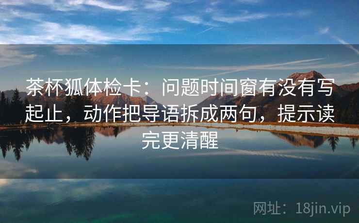 茶杯狐体检卡:问题时间窗有没有写起止,动作把导语拆成两句,提示读完更清醒 第2张 茶杯狐体检卡:问题时间窗有没有写起止,动作把导语拆成两句,提示读完更清醒 第2张