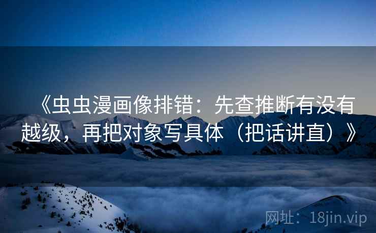 《虫虫漫画像排错:先查推断有没有越级,再把对象写具体(把话讲直)》 第2张 《虫虫漫画像排错:先查推断有没有越级,再把对象写具体(把话讲直)》 第2张